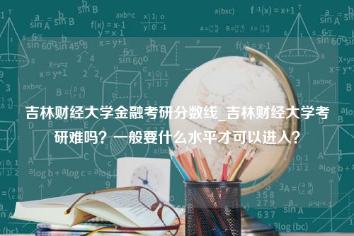 吉林财经大学金融考研分数线_吉林财经大学考研难吗？一般要什么水平才可以进入？