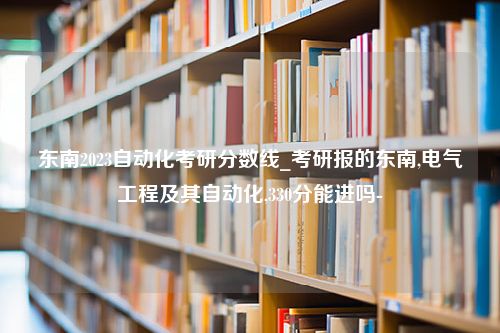 东南2023自动化考研分数线_考研报的东南,电气工程及其自动化,330分能进吗-