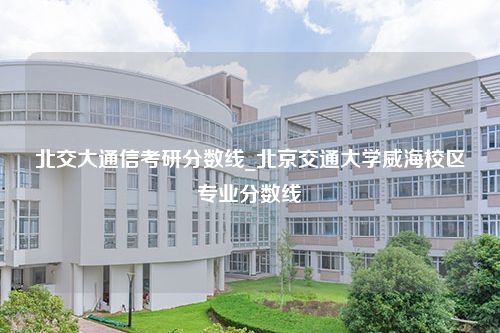 北交大通信考研分数线_北京交通大学威海校区专业分数线