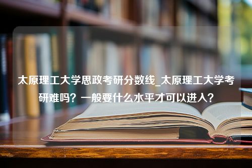 太原理工大学思政考研分数线_太原理工大学考研难吗？一般要什么水平才可以进入？