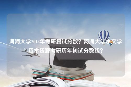 河海大学2018年考研复试分数？河海大学水文学及水资源考研历年初试分数线？