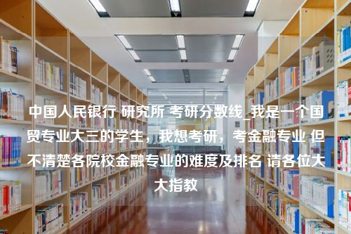 中国人民银行 研究所 考研分数线_我是一个国贸专业大三的学生，我想考研，考金融专业 但不清楚各院校金融专业的难度及排名 请各位大大指教