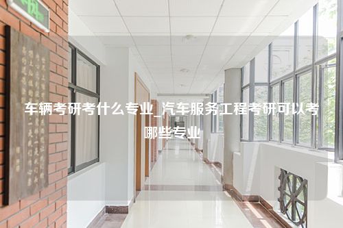 车辆考研考什么专业_汽车服务工程考研可以考哪些专业