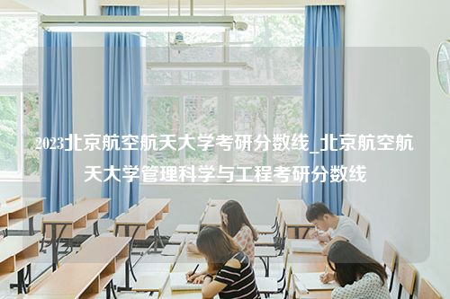 2023北京航空航天大学考研分数线_北京航空航天大学管理科学与工程考研分数线