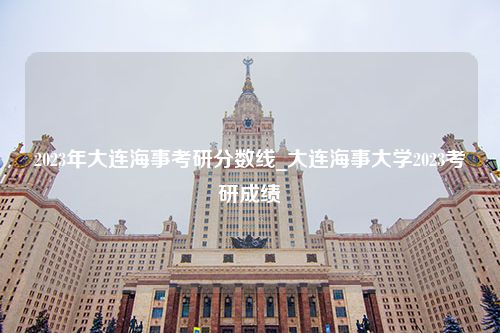 2023年大连海事考研分数线_大连海事大学2023考研成绩