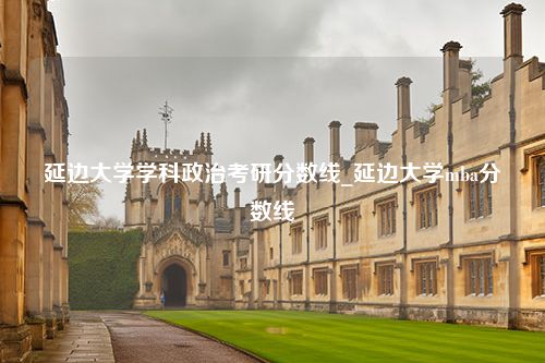 延边大学学科政治考研分数线_延边大学mba分数线