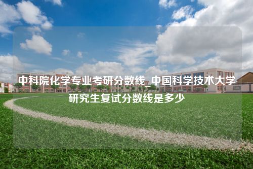 中科院化学专业考研分数线_中国科学技术大学研究生复试分数线是多少