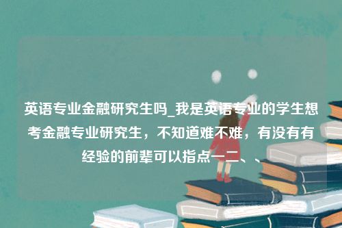 英语专业金融研究生吗_我是英语专业的学生想考金融专业研究生，不知道难不难，有没有有经验的前辈可以指点一二、、