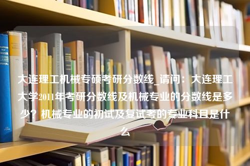 大连理工机械专硕考研分数线_请问：大连理工大学2011年考研分数线及机械专业的分数线是多少？机械专业的初试及复试考的专业科目是什么