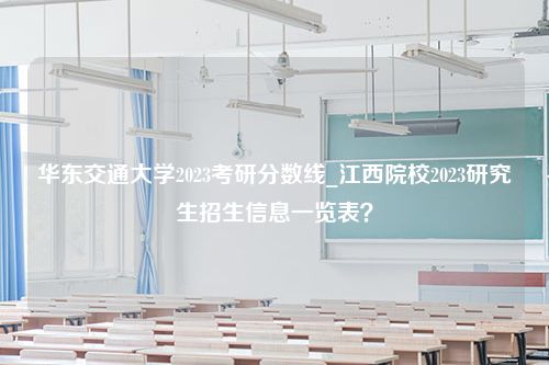 华东交通大学2023考研分数线_江西院校2023研究生招生信息一览表？