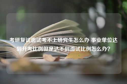 考研复试面试考不上研究生怎么办 事业单位达到开考比例但是达不到面试比例怎么办？