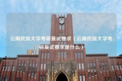 云南民族大学考研复试要求（云南民族大学考研复试要求是什么）