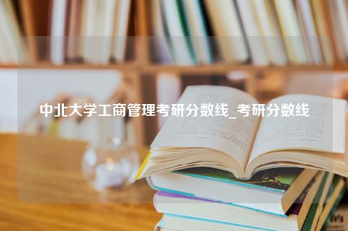 中北大学工商管理考研分数线_考研分数线