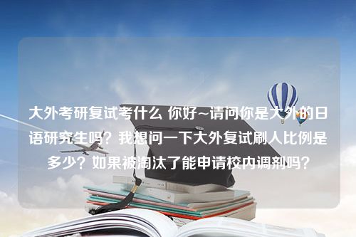 大外考研复试考什么 你好~请问你是大外的日语研究生吗？我想问一下大外复试刷人比例是多少？如果被淘汰了能申请校内调剂吗？