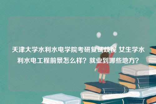 天津大学水利水电学院考研复试歧视 女生学水利水电工程前景怎么样？就业到哪些地方？