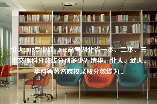 北大2012专业线_2012高考湖北省一本、二本、三本文理科分数线分别多少？清华、北大、武大、华科等著名院校录取分数线为...