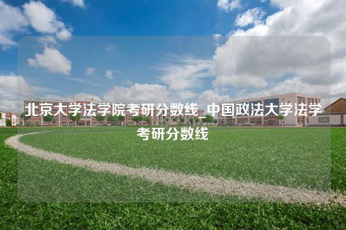 北京大学法学院考研分数线_中国政法大学法学考研分数线