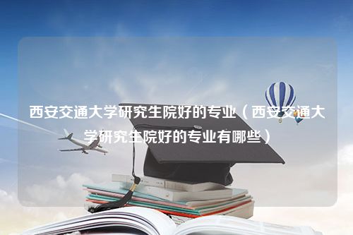 西安交通大学研究生院好的专业（西安交通大学研究生院好的专业有哪些）