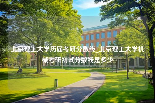 北京理工大学历届考研分数线_北京理工大学机械考研初试分数线是多少