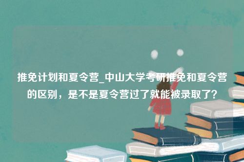 推免计划和夏令营_中山大学考研推免和夏令营的区别，是不是夏令营过了就能被录取了？