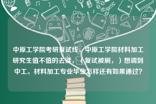 中原工学院考研复试线，中原工学院材料加工研究生值不值的去读，（复试被刷，）想调到中工。材料加工专业毕业怎样还有如果通过？