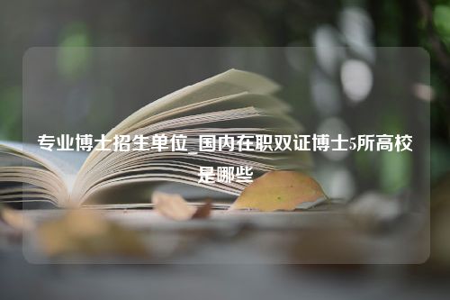 专业博士招生单位_国内在职双证博士5所高校是哪些