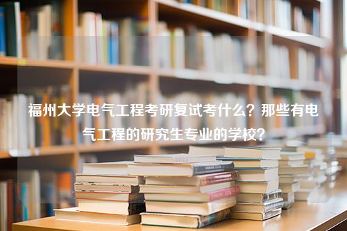 福州大学电气工程考研复试考什么？那些有电气工程的研究生专业的学校？