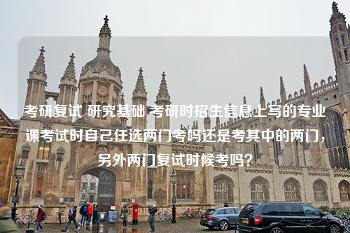 考研复试 研究基础 考研时招生信息上写的专业课考试时自己任选两门考吗还是考其中的两门，另外两门复试时候考吗？