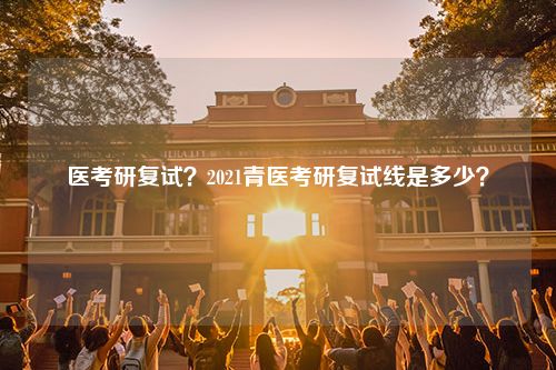 医考研复试？2021青医考研复试线是多少？