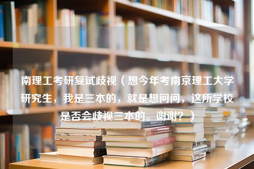 南理工考研复试歧视（想今年考南京理工大学研究生，我是三本的，就是想问问，这所学校是否会歧视三本的。谢谢？）