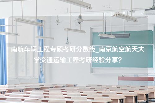 南航车辆工程专硕考研分数线_南京航空航天大学交通运输工程考研经验分享？