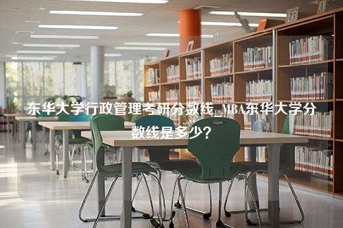 东华大学行政管理考研分数线_MBA东华大学分数线是多少？