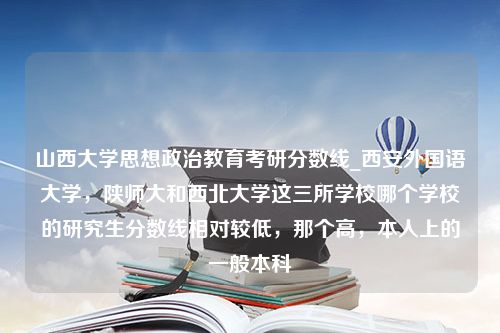 山西大学思想政治教育考研分数线_西安外国语大学，陕师大和西北大学这三所学校哪个学校的研究生分数线相对较低，那个高，本人上的一般本科