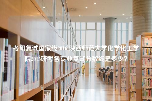 考研复试国家线2016 陕西师范大学化学化工学院2015研考各专业复试分数线是多少？