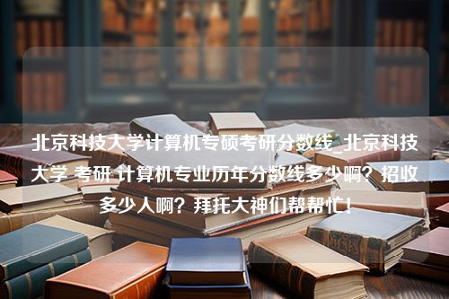 北京科技大学计算机专硕考研分数线_北京科技大学 考研 计算机专业历年分数线多少啊？招收多少人啊？拜托大神们帮帮忙！