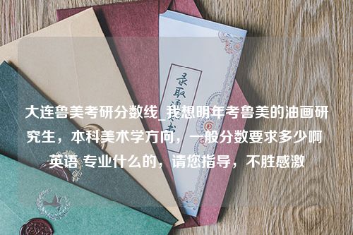 大连鲁美考研分数线_我想明年考鲁美的油画研究生，本科美术学方向，一般分数要求多少啊 英语 专业什么的，请您指导，不胜感激