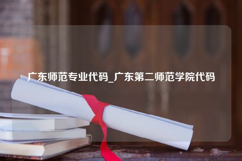 广东师范专业代码_广东第二师范学院代码