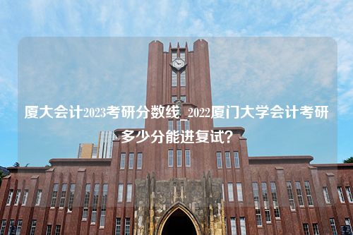 厦大会计2023考研分数线_2022厦门大学会计考研多少分能进复试？