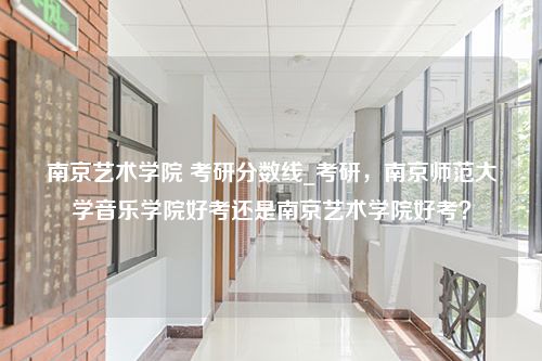 南京艺术学院 考研分数线_考研，南京师范大学音乐学院好考还是南京艺术学院好考？