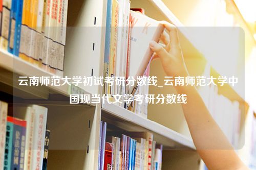 云南师范大学初试考研分数线_云南师范大学中国现当代文学考研分数线