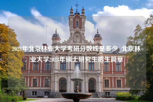 2023年北京林业大学考研分数线是多少_北京林业大学2023年硕士研究生招生简章