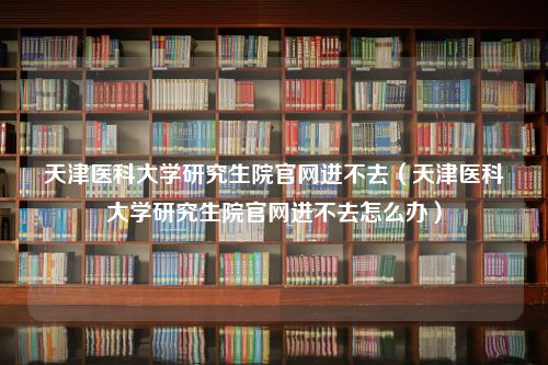 天津医科大学研究生院官网进不去（天津医科大学研究生院官网进不去怎么办）