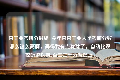 南工业考研分数线_今年南京工业大学考研分数怎么这么高啊，弄得我有点犹豫了，自动化双控听说以前3百二三十分就稳上，