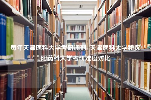 每年天津医科大学考研调剂_天津医科大学和沈阳药科大学考研难度对比