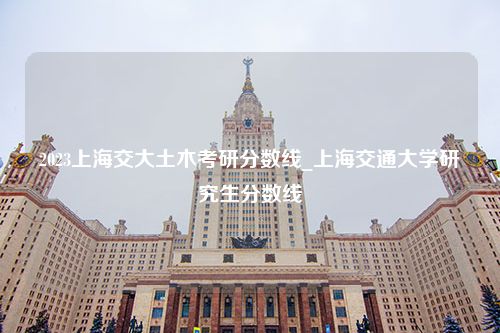 2023上海交大土木考研分数线_上海交通大学研究生分数线