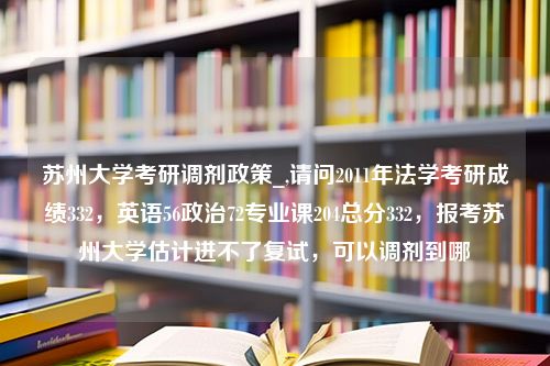 苏州大学考研调剂政策_,请问2011年法学考研成绩332，英语56政治72专业课204总分332，报考苏州大学估计进不了复试，可以调剂到哪