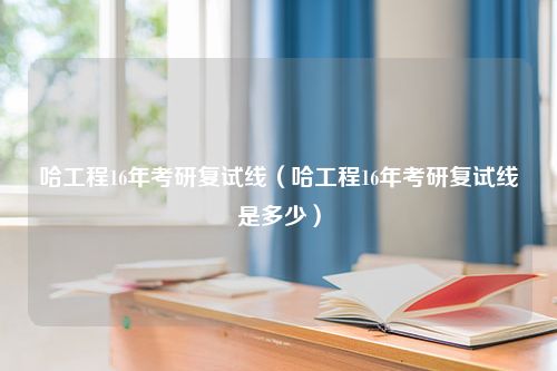 哈工程16年考研复试线（哈工程16年考研复试线是多少）