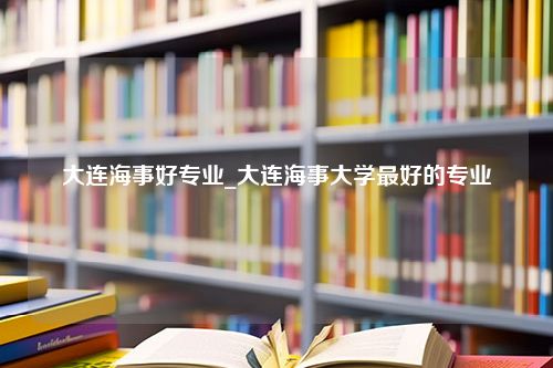 大连海事好专业_大连海事大学最好的专业