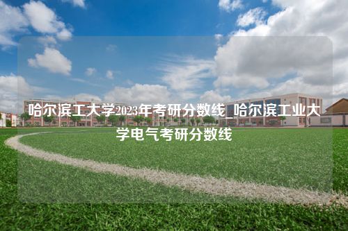 哈尔滨工大学2023年考研分数线_哈尔滨工业大学电气考研分数线