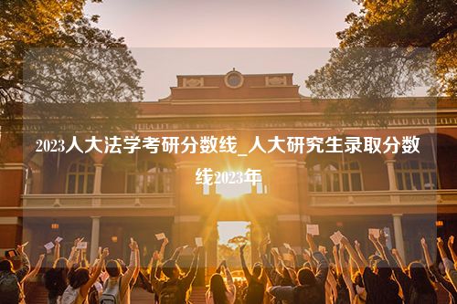 2023人大法学考研分数线_人大研究生录取分数线2023年